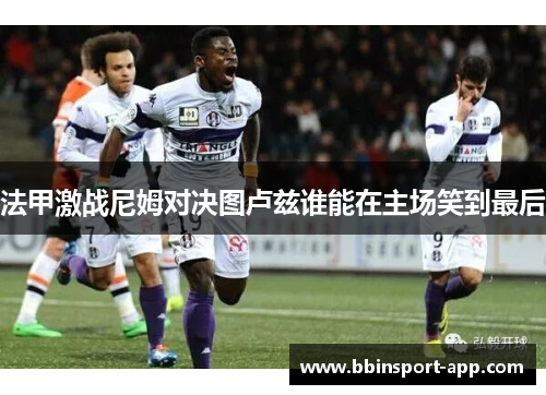 法甲激战尼姆对决图卢兹谁能在主场笑到最后